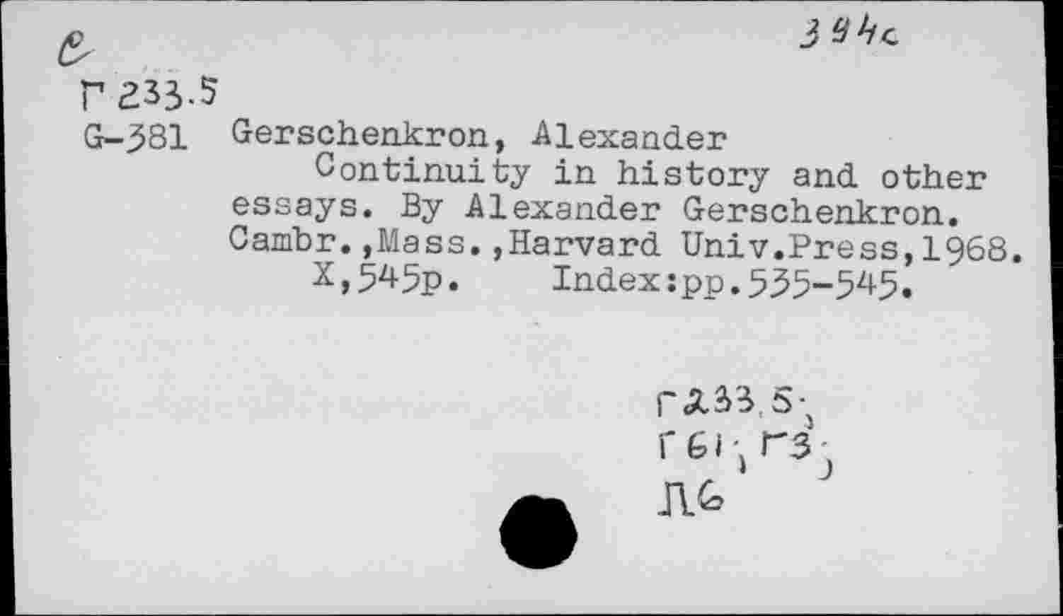 ﻿IVhc
P 233.5
G-381 Gerschenkron, Alexander
Continuity in history and other essays. By Alexander Gerschenkron. Cambr..Mass.,Harvard Univ.Press,1968.
X,545p. Index:pp.535-545.
rA33,5-5
1-61 ,r3j
JV>